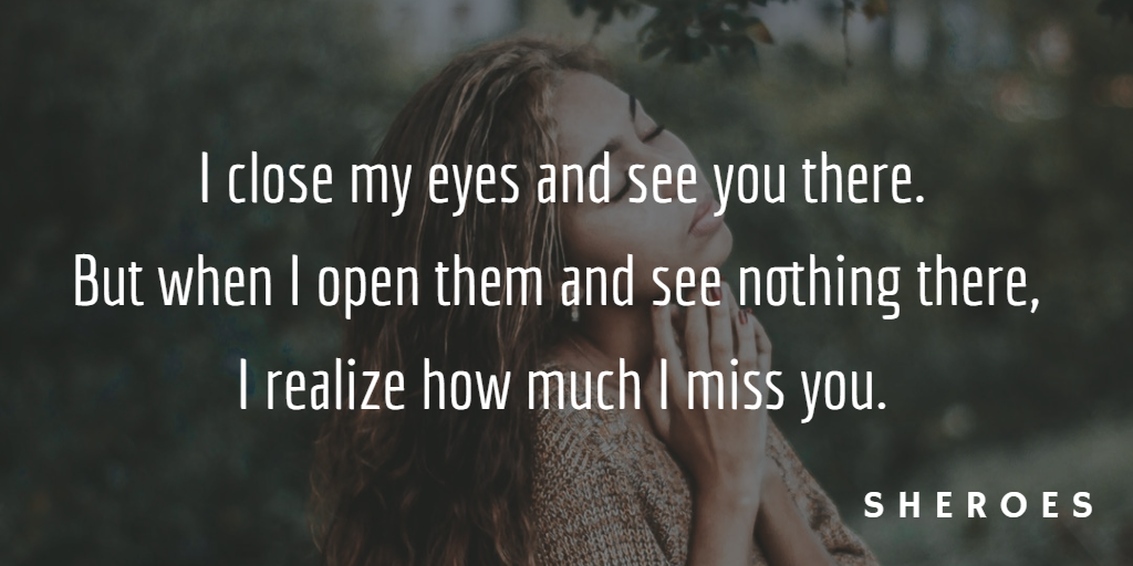 I close my eyes and see you there. But when I open them and see nothing there, I realize how much I miss you.